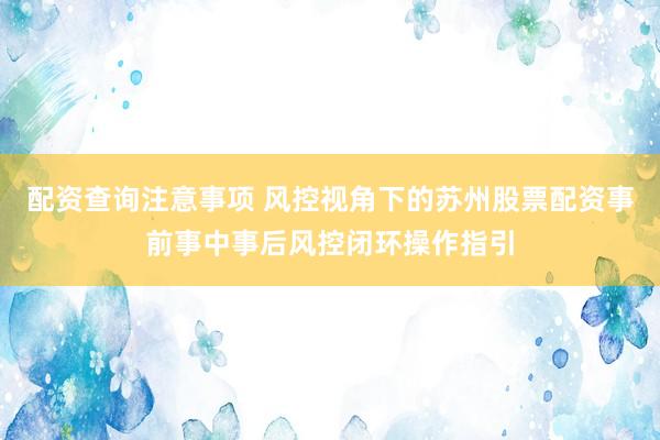 配资查询注意事项 风控视角下的苏州股票配资事前事中事后风控闭环操作指引
