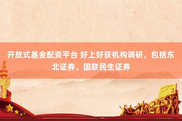 开放式基金配资平台 好上好获机构调研，包括东北证券、国联民生证券
