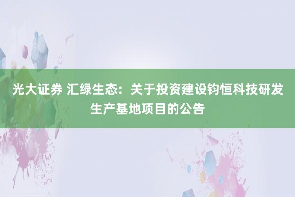 光大证券 汇绿生态：关于投资建设钧恒科技研发生产基地项目的公告