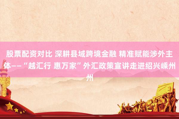 股票配资对比 深耕县域跨境金融 精准赋能涉外主体——“越汇行 惠万家”外汇政策宣讲走进绍兴嵊州