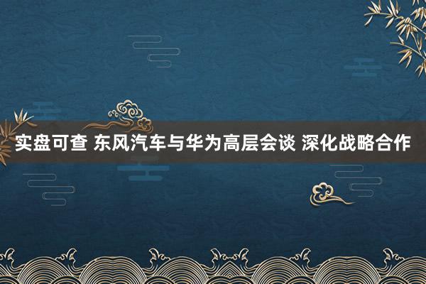 实盘可查 东风汽车与华为高层会谈 深化战略合作
