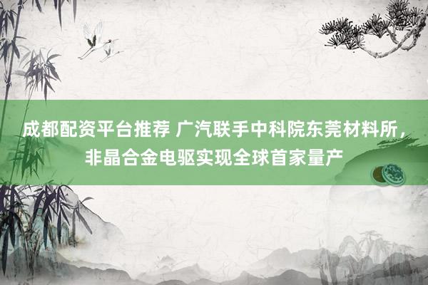 成都配资平台推荐 广汽联手中科院东莞材料所，非晶合金电驱实现全球首家量产