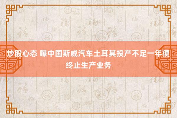 炒股心态 曝中国斯威汽车土耳其投产不足一年便终止生产业务