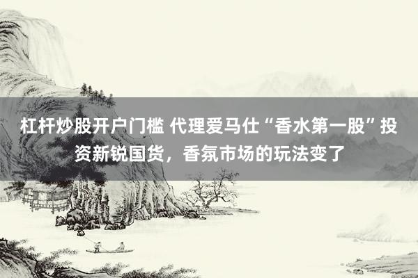 杠杆炒股开户门槛 代理爱马仕“香水第一股”投资新锐国货，香氛市场的玩法变了