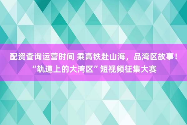 配资查询运营时间 乘高铁赴山海，品湾区故事！“轨道上的大湾区”短视频征集大赛