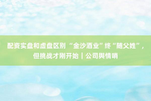 配资实盘和虚盘区别 “金沙酒业”终“随父姓”，但挑战才刚开始｜公司舆情哨