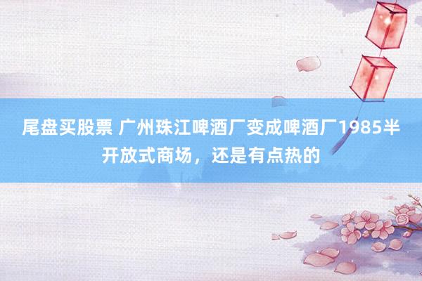 尾盘买股票 广州珠江啤酒厂变成啤酒厂1985半开放式商场，还是有点热的