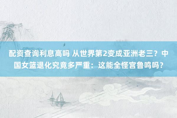 配资查询利息高吗 从世界第2变成亚洲老三？中国女篮退化究竟多严重：这能全怪宫鲁鸣吗？