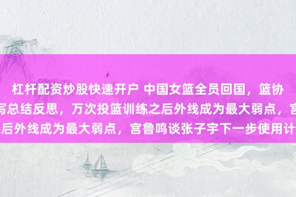 杠杆配资炒股快速开户 中国女篮全员回国，篮协要求宫鲁鸣和所有球员写总结反思，万次投篮训练之后外线成为最大弱点，宫鲁鸣谈张子宇下一步使用计划