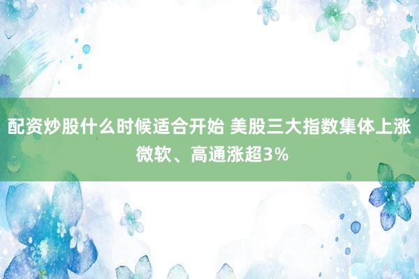 配资炒股什么时候适合开始 美股三大指数集体上涨 微软、高通涨超3%