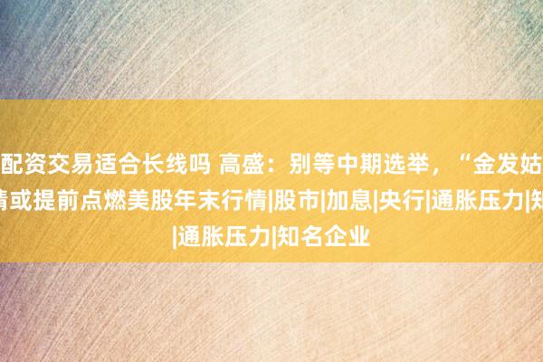 配资交易适合长线吗 高盛：别等中期选举，“金发姑娘”行情或提前点燃美股年末行情|股市|加息|央行|通胀压力|知名企业
