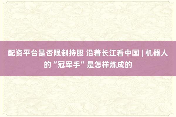 配资平台是否限制持股 沿着长江看中国 | 机器人的“冠军手”是怎样炼成的