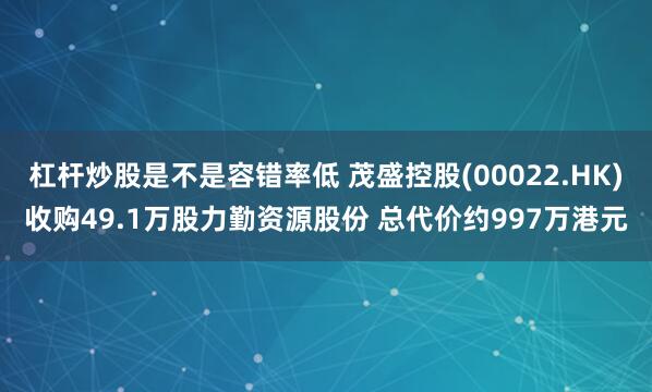 杠杆炒股是不是容错率低 茂盛控股(00022.HK)收购49.1万股力勤资源股份 总代价约997万港元