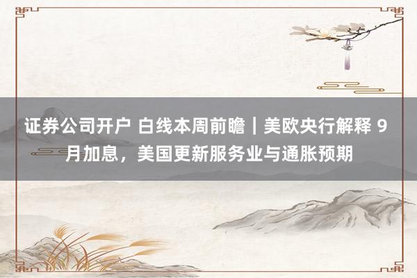 证券公司开户 白线本周前瞻|美欧央行解释 9 月加息,美国更新服务业与通胀预期