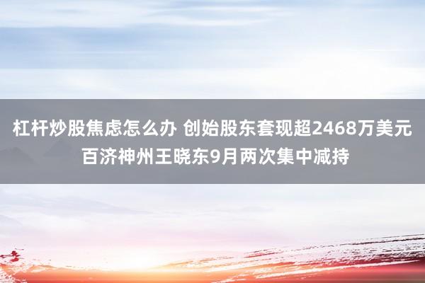 杠杆炒股焦虑怎么办 创始股东套现超2468万美元 百济神州王晓东9月两次集中减持