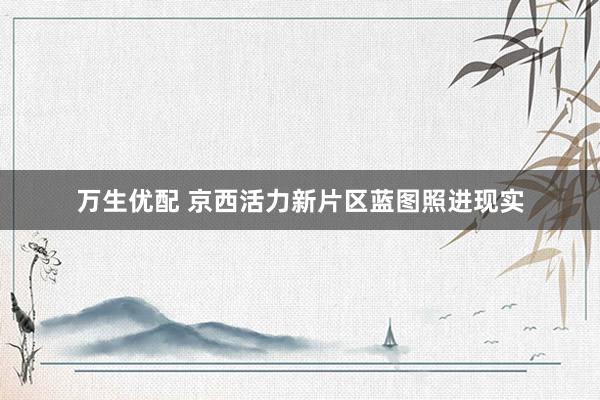 万生优配 京西活力新片区蓝图照进现实