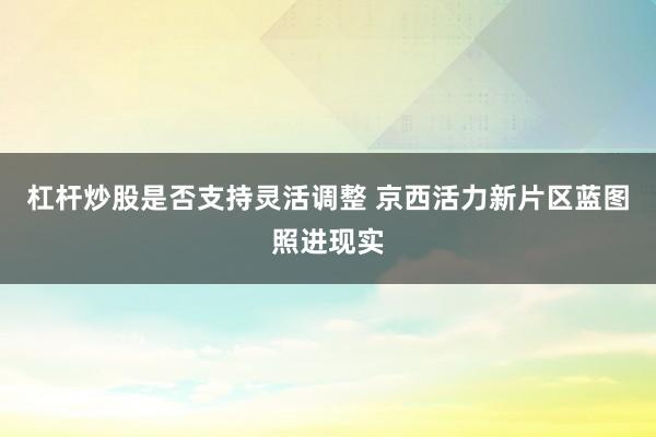 杠杆炒股是否支持灵活调整 京西活力新片区蓝图照进现实